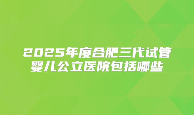 2025年度合肥三代试管婴儿公立医院包括哪些