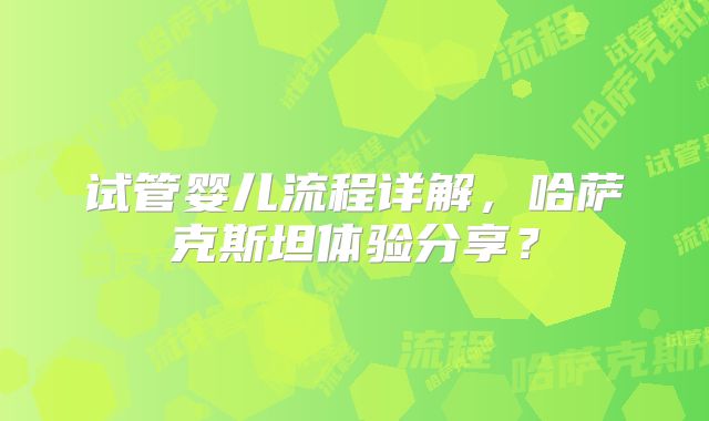 试管婴儿流程详解，哈萨克斯坦体验分享？