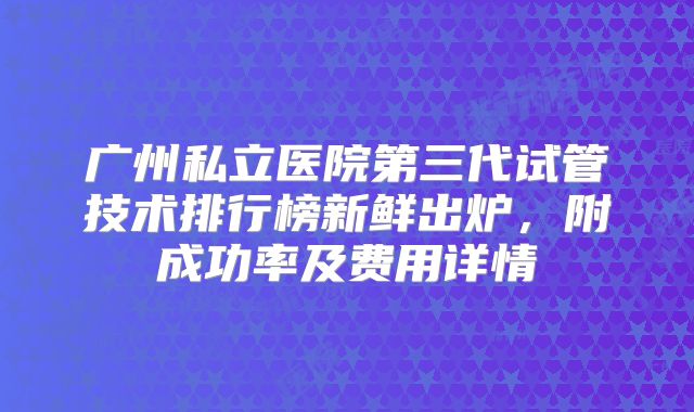 广州私立医院第三代试管技术排行榜新鲜出炉，附成功率及费用详情