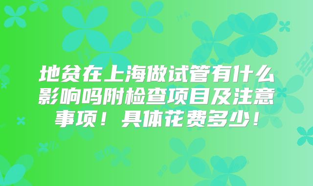 地贫在上海做试管有什么影响吗附检查项目及注意事项！具体花费多少！