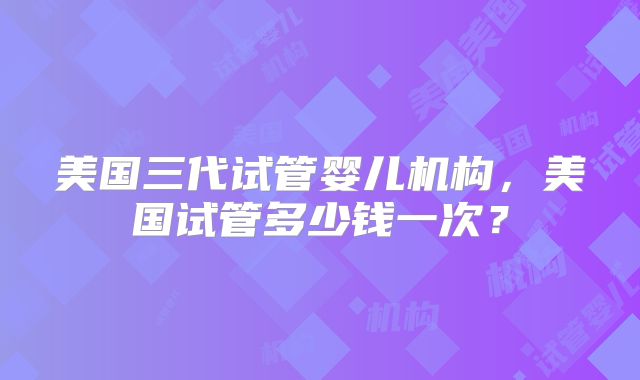 美国三代试管婴儿机构，美国试管多少钱一次？