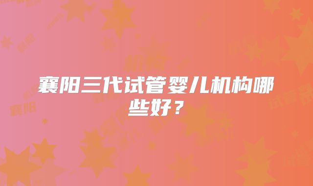 襄阳三代试管婴儿机构哪些好?