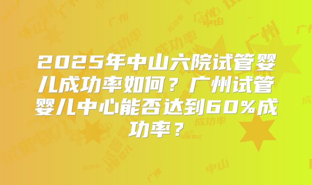 2025年中山六院试管婴儿成功率如何？广州试管婴儿中心能否达到60%成功率？