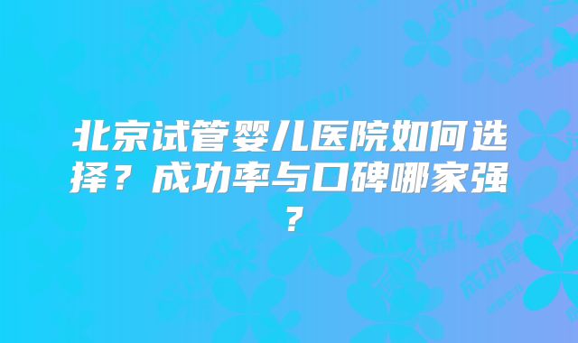 北京试管婴儿医院如何选择？成功率与口碑哪家强？