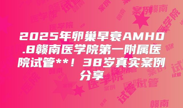2025年卵巢早衰AMH0.8赣南医学院第一附属医院试管**!38岁真实案例分享