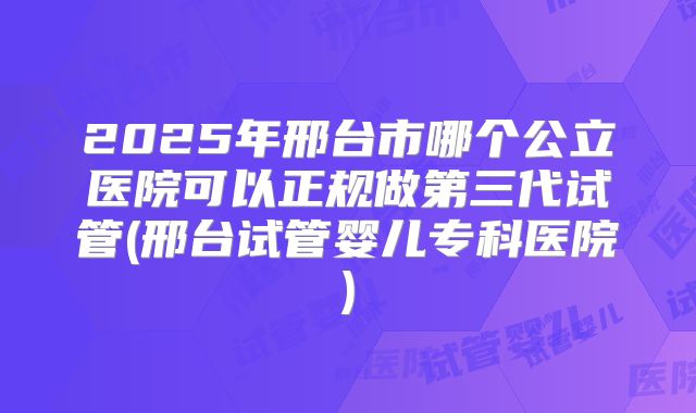 2025年邢台市哪个公立医院可以正规做第三代试管(邢台试管婴儿专科医院)