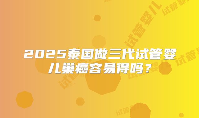 2025泰国做三代试管婴儿巢癌容易得吗？