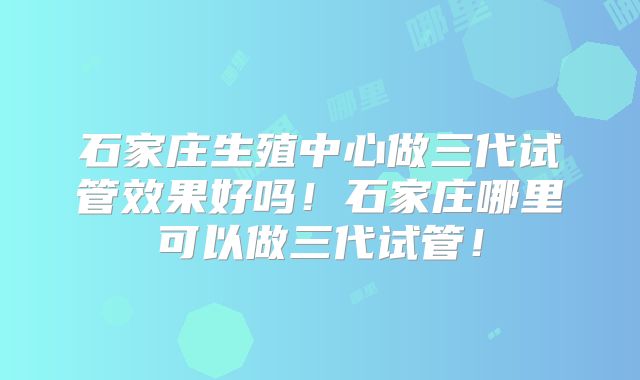 石家庄生殖中心做三代试管效果好吗！石家庄哪里可以做三代试管！