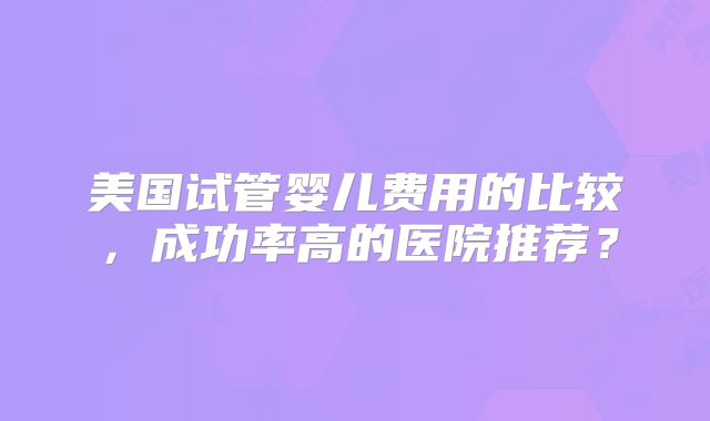美国试管婴儿费用的比较，成功率高的医院推荐？