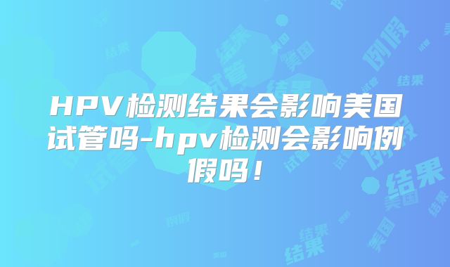 HPV检测结果会影响美国试管吗-hpv检测会影响例假吗！