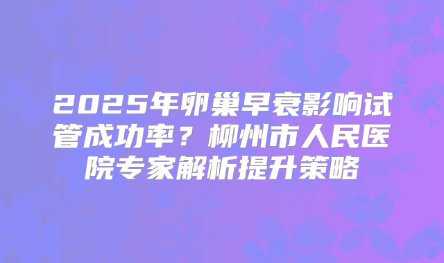 2025年卵巢早衰影响试管成功率?柳州市人民医院专家解析提升策略