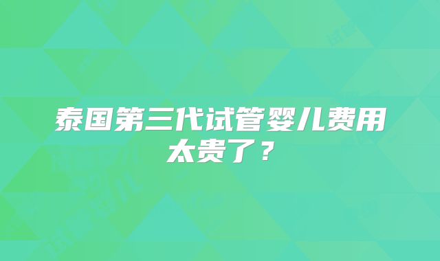 泰国第三代试管婴儿费用太贵了？