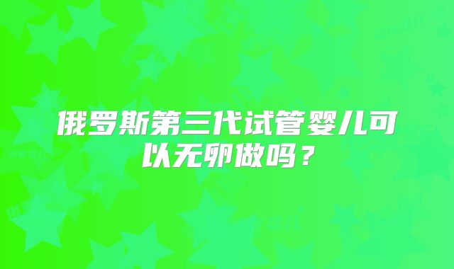 俄罗斯第三代试管婴儿可以无卵做吗？