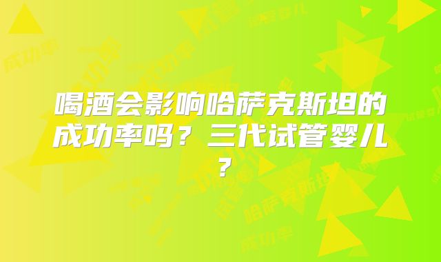 喝酒会影响哈萨克斯坦的成功率吗？三代试管婴儿？