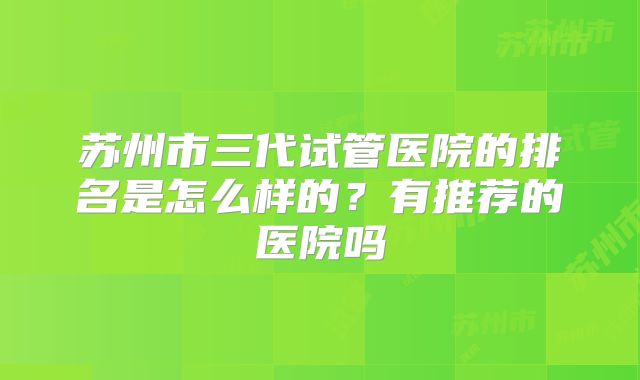 苏州市三代试管医院的排名是怎么样的？有推荐的医院吗