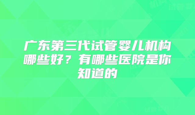 广东第三代试管婴儿机构哪些好？有哪些医院是你知道的