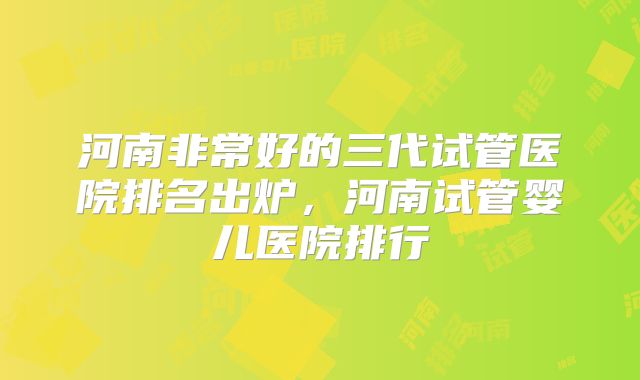 河南非常好的三代试管医院排名出炉，河南试管婴儿医院排行