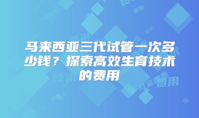 马来西亚三代试管一次多少钱？探索高效生育技术的费用