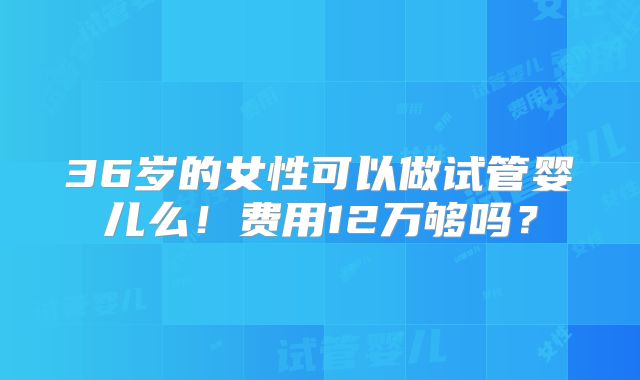 36岁的女性可以做试管婴儿么!费用12万够吗?
