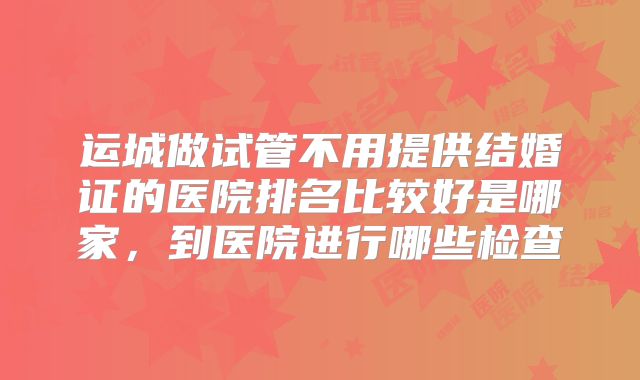 运城做试管不用提供结婚证的医院排名比较好是哪家，到医院进行哪些检查