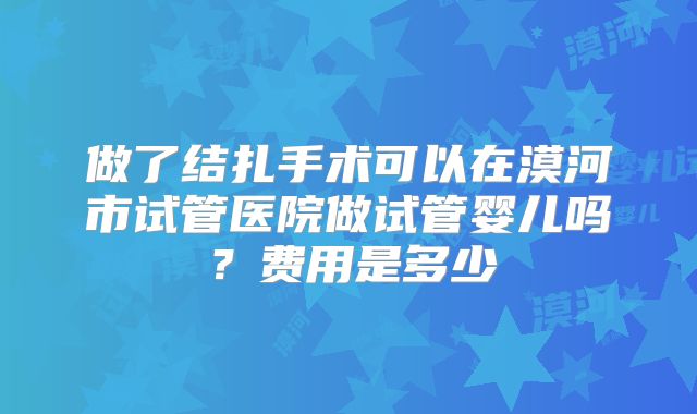 做了结扎手术可以在漠河市试管医院做试管婴儿吗？费用是多少