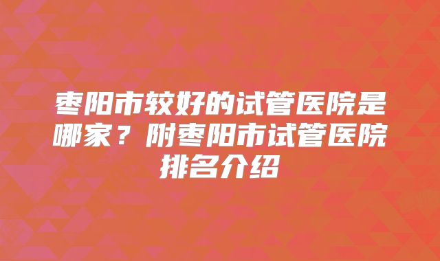 枣阳市较好的试管医院是哪家？附枣阳市试管医院排名介绍