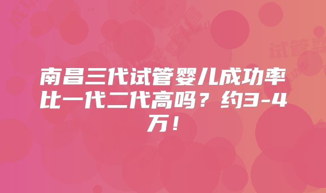 南昌三代试管婴儿成功率比一代二代高吗?约3-4万!