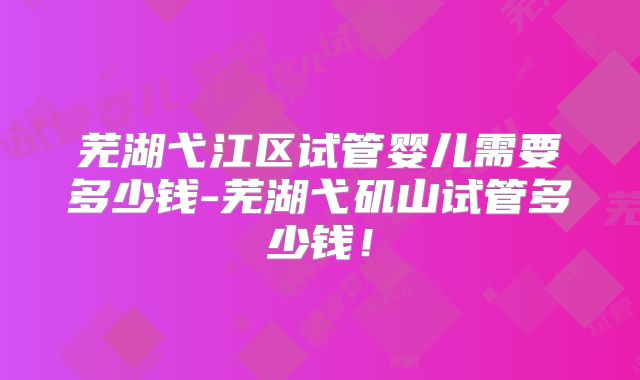 芜湖弋江区试管婴儿需要多少钱-芜湖弋矶山试管多少钱!