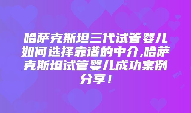 哈萨克斯坦三代试管婴儿如何选择靠谱的中介,哈萨克斯坦试管婴儿成功案例分享！