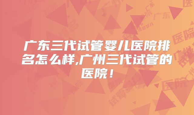 广东三代试管婴儿医院排名怎么样,广州三代试管的医院！