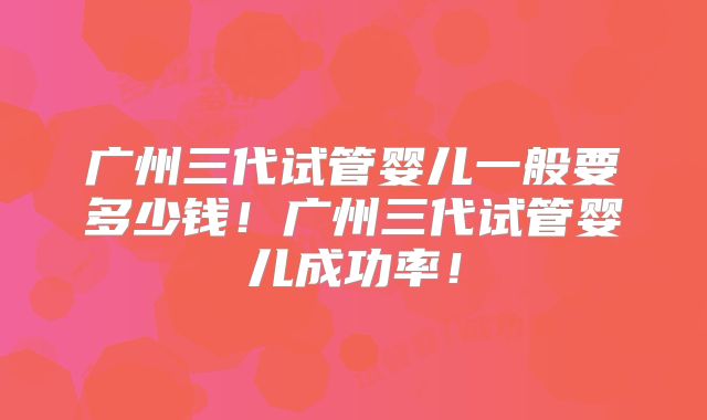广州三代试管婴儿一般要多少钱！广州三代试管婴儿成功率！