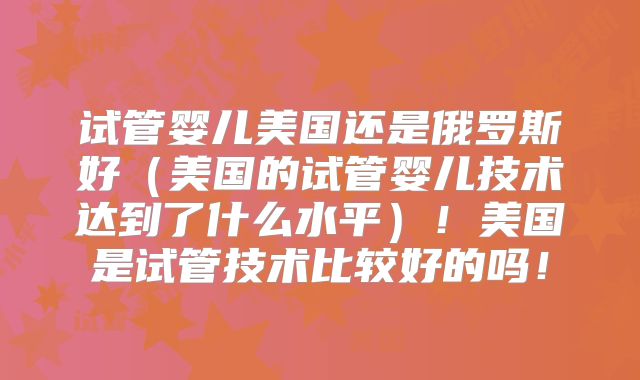 试管婴儿美国还是俄罗斯好（美国的试管婴儿技术达到了什么水平）！美国是试管技术比较好的吗！