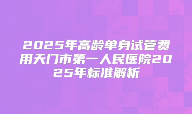 2025年高龄单身试管费用天门市第一人民医院2025年标准解析