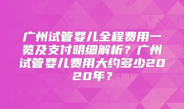 广州试管婴儿全程费用一览及支付明细解析？广州试管婴儿费用大约多少2020年？