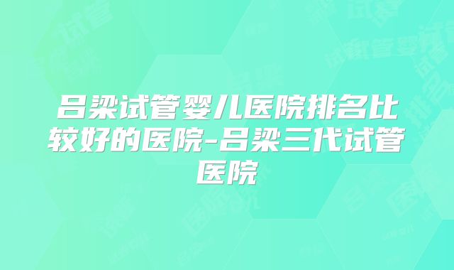 吕梁试管婴儿医院排名比较好的医院-吕梁三代试管医院