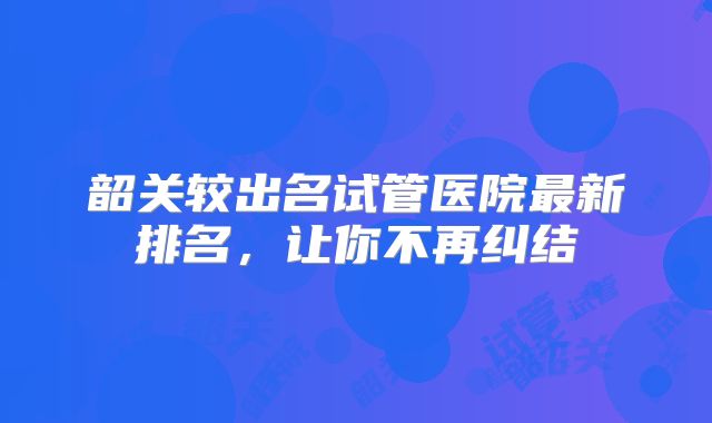 韶关较出名试管医院最新排名，让你不再纠结