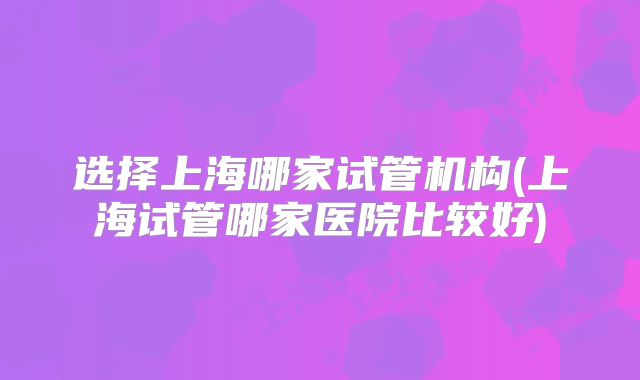 选择上海哪家试管机构(上海试管哪家医院比较好)
