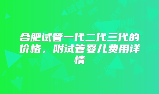 合肥试管一代二代三代的价格，附试管婴儿费用详情