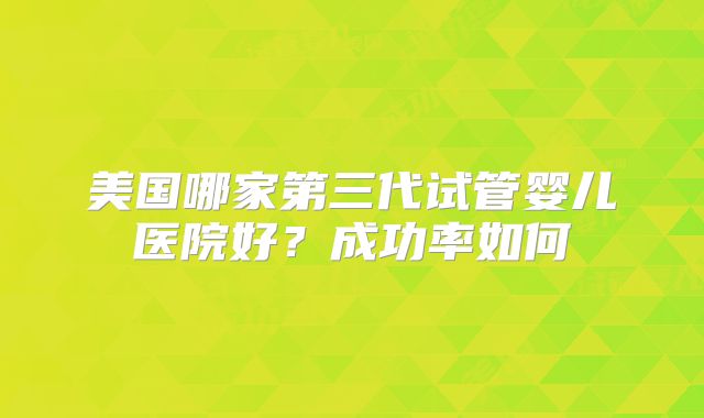 美国哪家第三代试管婴儿医院好?成功率如何