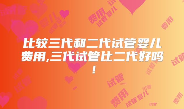 比较三代和二代试管婴儿费用,三代试管比二代好吗！