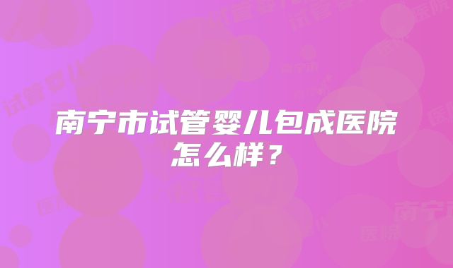 南宁市试管婴儿包成医院怎么样？