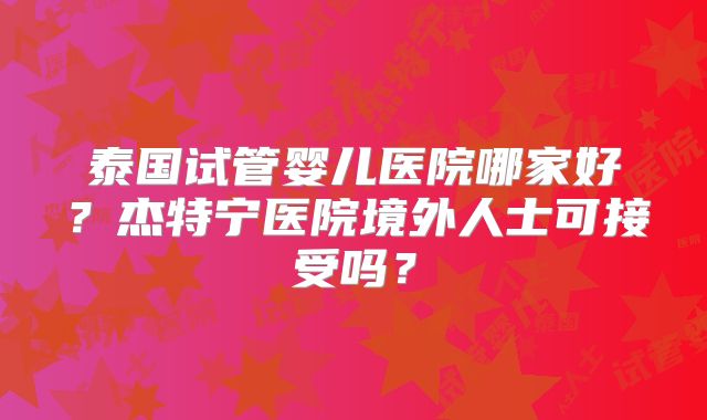 泰国试管婴儿医院哪家好？杰特宁医院境外人士可接受吗？