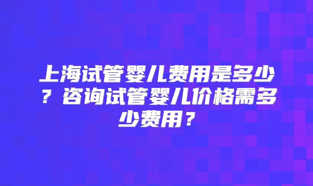 上海试管婴儿费用是多少？咨询试管婴儿价格需多少费用？