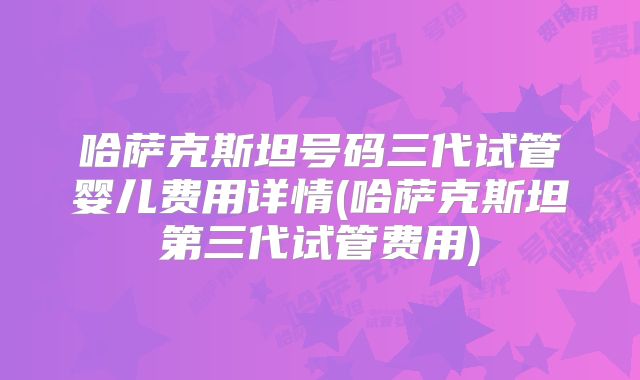 哈萨克斯坦号码三代试管婴儿费用详情(哈萨克斯坦第三代试管费用)