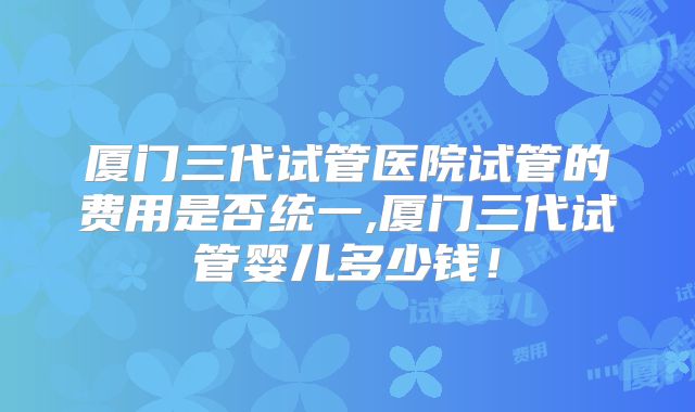 厦门三代试管医院试管的费用是否统一,厦门三代试管婴儿多少钱！