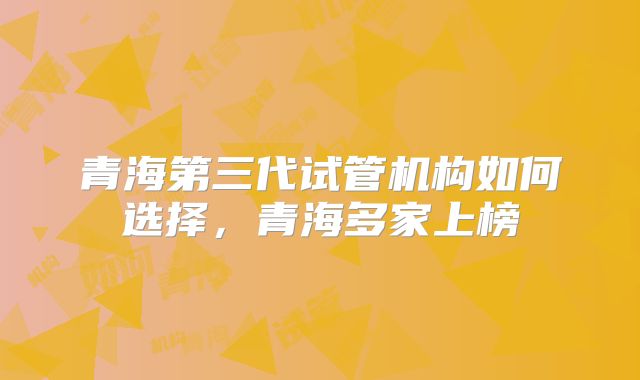青海第三代试管机构如何选择，青海多家上榜