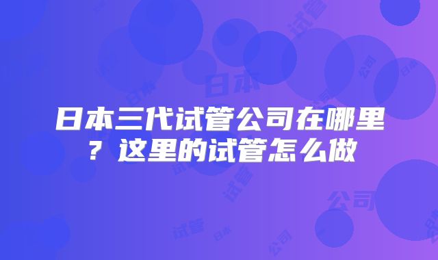 日本三代试管公司在哪里？这里的试管怎么做