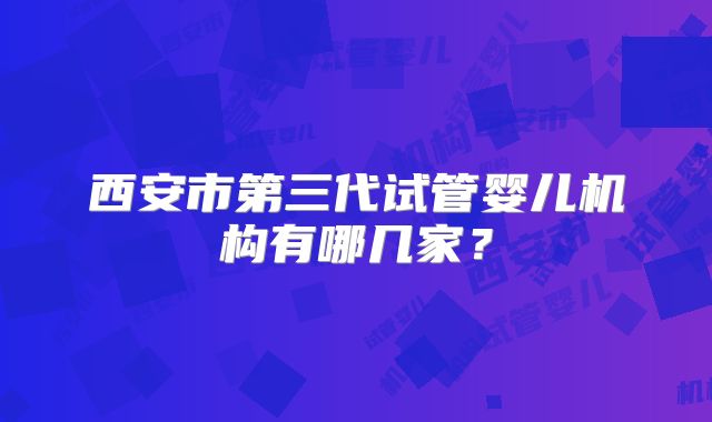 西安市第三代试管婴儿机构有哪几家？