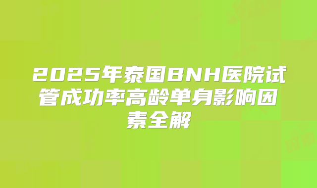 2025年泰国BNH医院试管成功率高龄单身影响因素全解