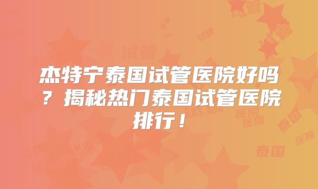 杰特宁泰国试管医院好吗？揭秘热门泰国试管医院排行！